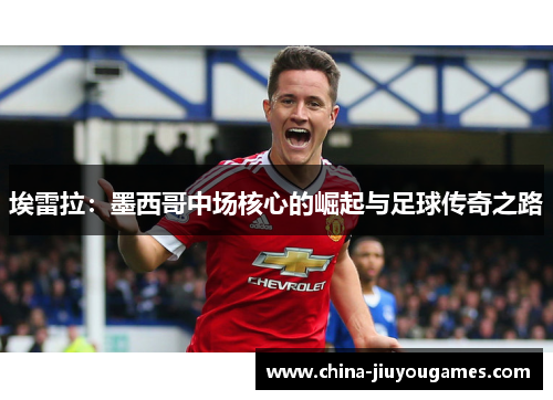 埃雷拉：墨西哥中场核心的崛起与足球传奇之路