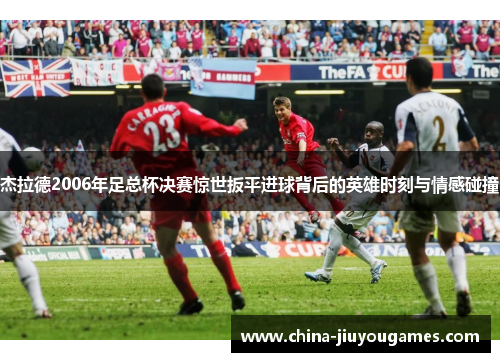杰拉德2006年足总杯决赛惊世扳平进球背后的英雄时刻与情感碰撞