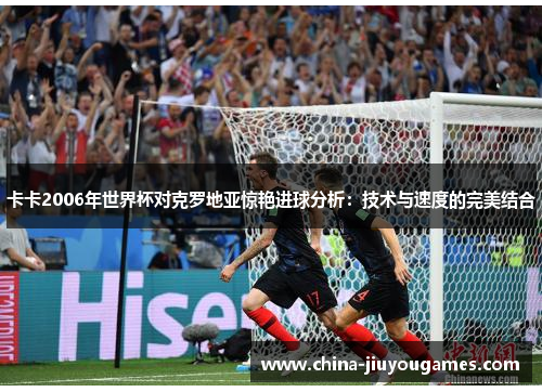卡卡2006年世界杯对克罗地亚惊艳进球分析：技术与速度的完美结合