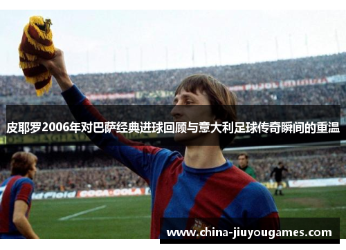 皮耶罗2006年对巴萨经典进球回顾与意大利足球传奇瞬间的重温