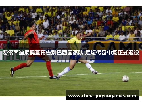 费尔南迪尼奥宣布告别巴西国家队 足坛传奇中场正式退役