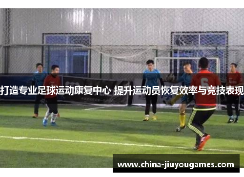 打造专业足球运动康复中心 提升运动员恢复效率与竞技表现