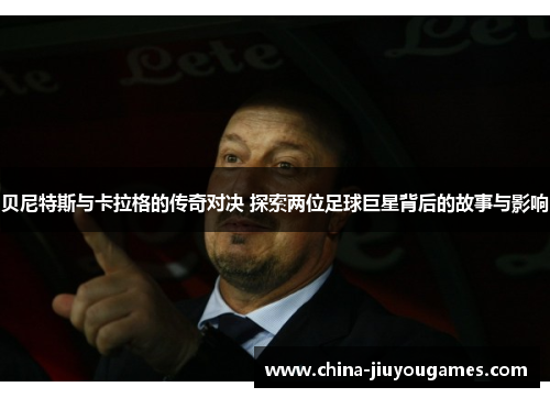 贝尼特斯与卡拉格的传奇对决 探索两位足球巨星背后的故事与影响