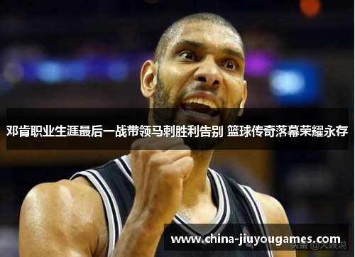 邓肯职业生涯最后一战带领马刺胜利告别 篮球传奇落幕荣耀永存