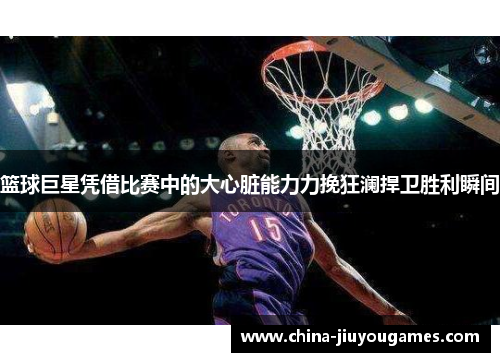 篮球巨星凭借比赛中的大心脏能力力挽狂澜捍卫胜利瞬间