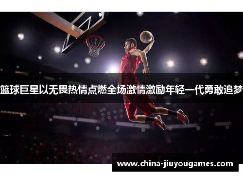 篮球巨星以无畏热情点燃全场激情激励年轻一代勇敢追梦