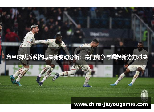 意甲球队派系格局最新变动分析：豪门竞争与崛起新势力对决