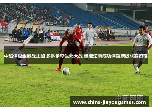 中超保级组激战正酣 多队争夺生死大战 谁能逆袭成功保留顶级联赛资格