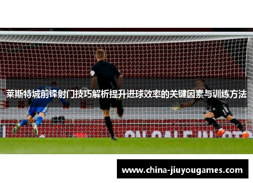 莱斯特城前锋射门技巧解析提升进球效率的关键因素与训练方法