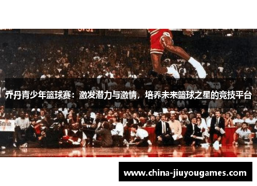乔丹青少年篮球赛：激发潜力与激情，培养未来篮球之星的竞技平台