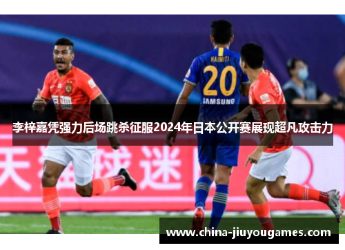 李梓嘉凭强力后场跳杀征服2024年日本公开赛展现超凡攻击力