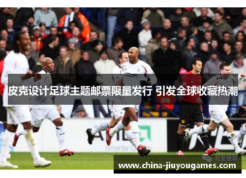 皮克设计足球主题邮票限量发行 引发全球收藏热潮