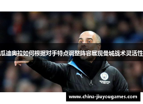 瓜迪奥拉如何根据对手特点调整阵容展现曼城战术灵活性