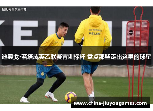 迪奥戈·若塔成英乙联赛青训标杆 盘点那些走出这里的球星