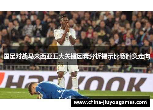 国足对战马来西亚五大关键因素分析揭示比赛胜负走向