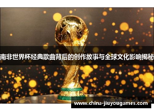南非世界杯经典歌曲背后的创作故事与全球文化影响揭秘