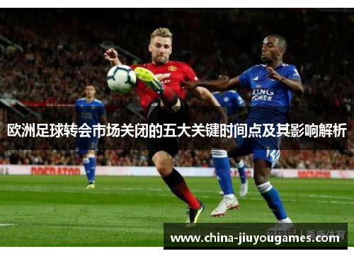 欧洲足球转会市场关闭的五大关键时间点及其影响解析