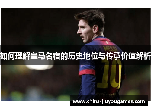 如何理解皇马名宿的历史地位与传承价值解析