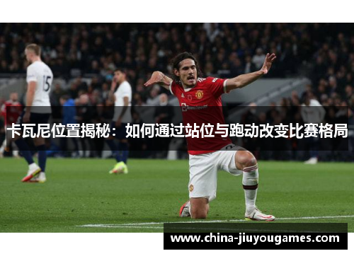 卡瓦尼位置揭秘：如何通过站位与跑动改变比赛格局