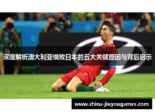 深度解析澳大利亚惜败日本的五大关键原因与背后启示