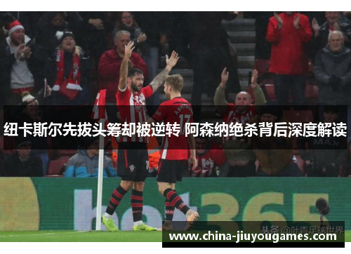纽卡斯尔先拔头筹却被逆转 阿森纳绝杀背后深度解读