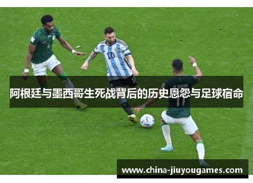 阿根廷与墨西哥生死战背后的历史恩怨与足球宿命