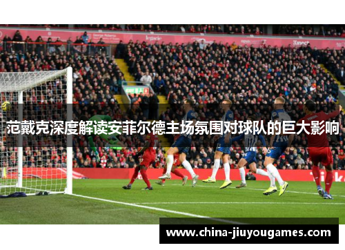 范戴克深度解读安菲尔德主场氛围对球队的巨大影响